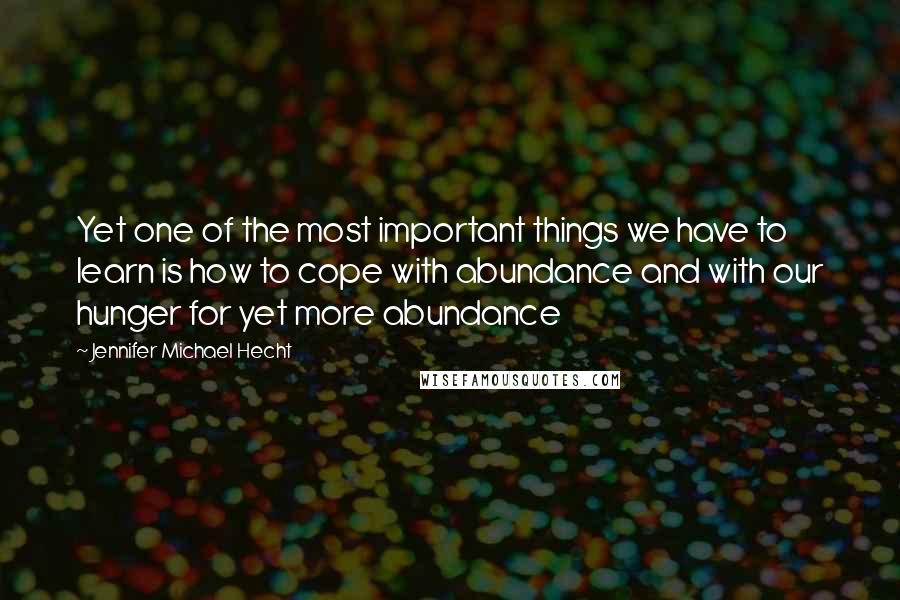 Jennifer Michael Hecht Quotes: Yet one of the most important things we have to learn is how to cope with abundance and with our hunger for yet more abundance