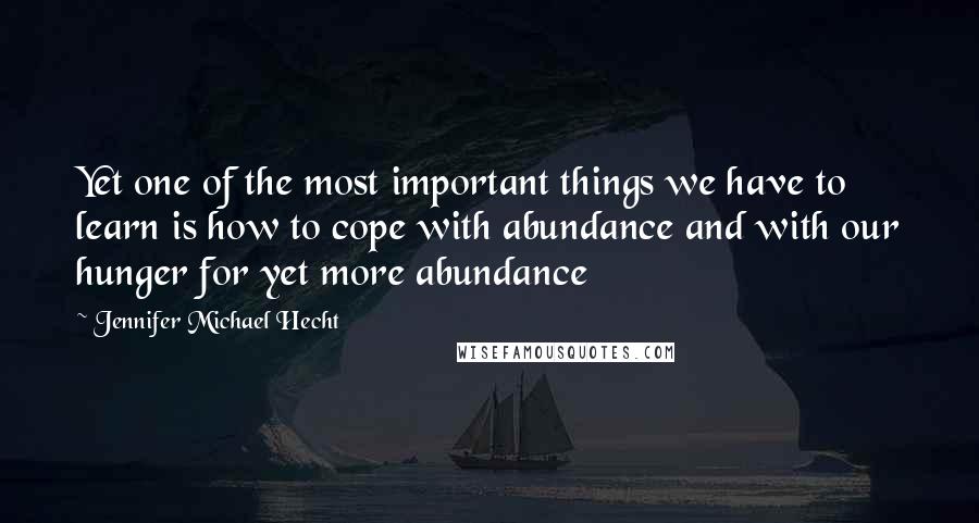 Jennifer Michael Hecht Quotes: Yet one of the most important things we have to learn is how to cope with abundance and with our hunger for yet more abundance