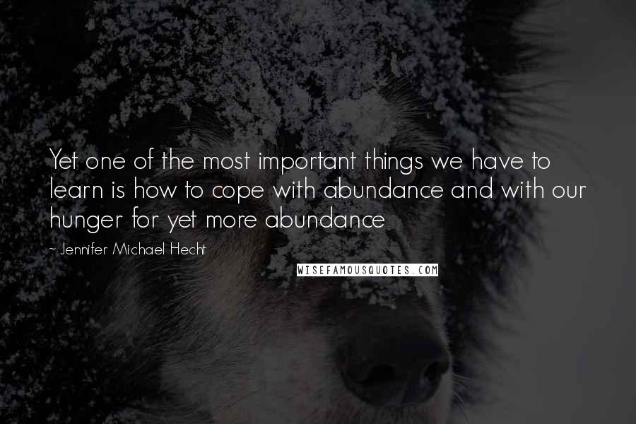 Jennifer Michael Hecht Quotes: Yet one of the most important things we have to learn is how to cope with abundance and with our hunger for yet more abundance