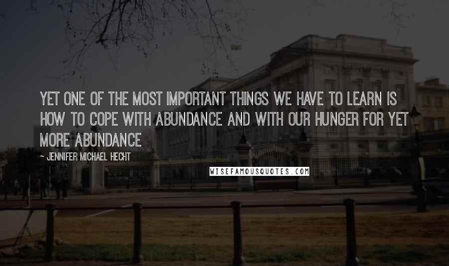 Jennifer Michael Hecht Quotes: Yet one of the most important things we have to learn is how to cope with abundance and with our hunger for yet more abundance