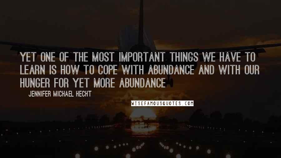 Jennifer Michael Hecht Quotes: Yet one of the most important things we have to learn is how to cope with abundance and with our hunger for yet more abundance