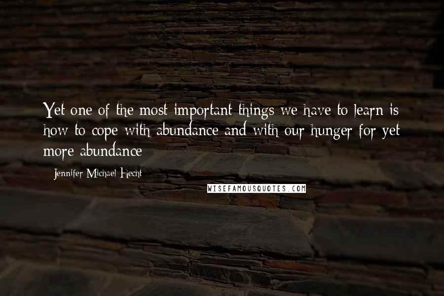 Jennifer Michael Hecht Quotes: Yet one of the most important things we have to learn is how to cope with abundance and with our hunger for yet more abundance