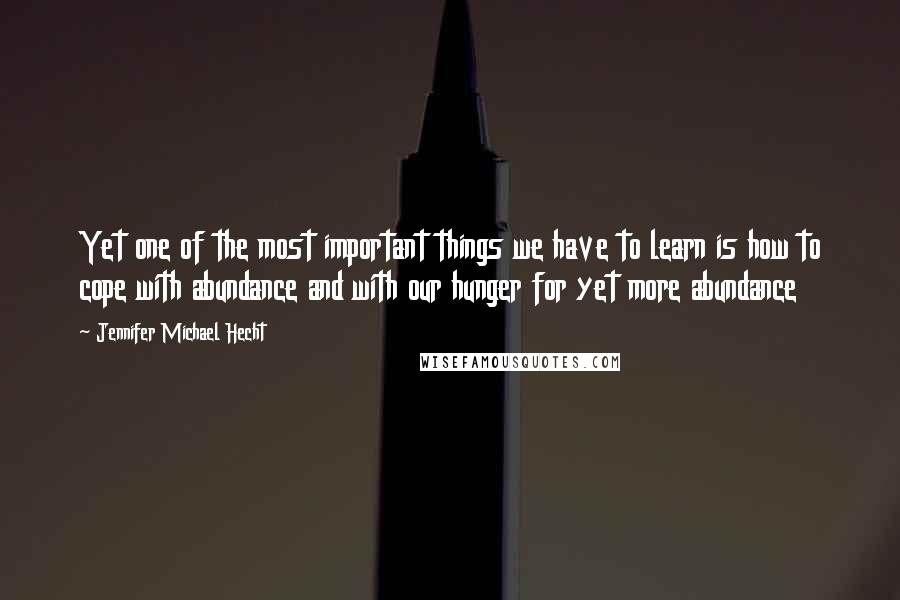Jennifer Michael Hecht Quotes: Yet one of the most important things we have to learn is how to cope with abundance and with our hunger for yet more abundance