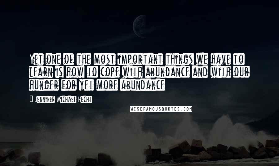 Jennifer Michael Hecht Quotes: Yet one of the most important things we have to learn is how to cope with abundance and with our hunger for yet more abundance