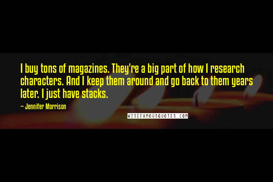 Jennifer Morrison Quotes: I buy tons of magazines. They're a big part of how I research characters. And I keep them around and go back to them years later. I just have stacks.