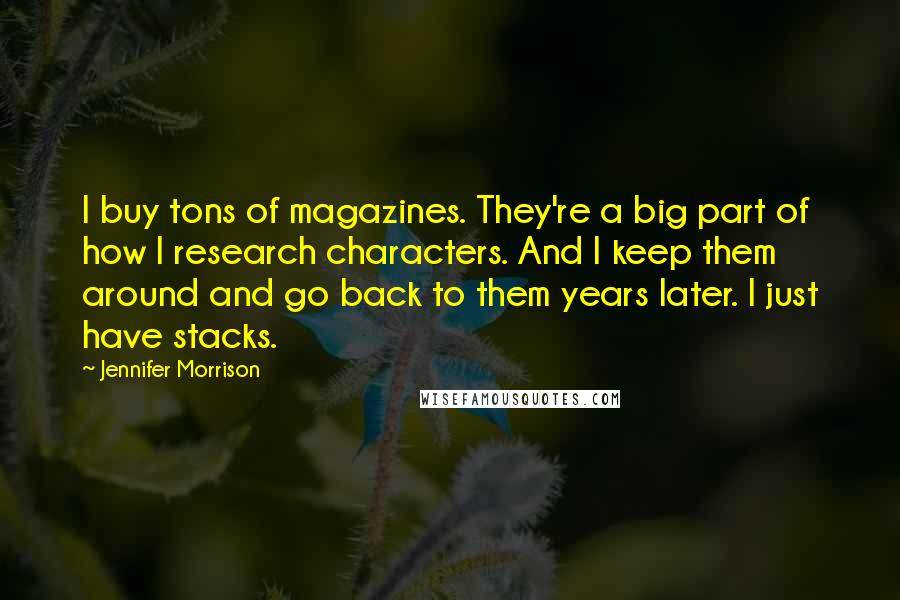 Jennifer Morrison Quotes: I buy tons of magazines. They're a big part of how I research characters. And I keep them around and go back to them years later. I just have stacks.