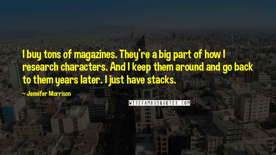 Jennifer Morrison Quotes: I buy tons of magazines. They're a big part of how I research characters. And I keep them around and go back to them years later. I just have stacks.