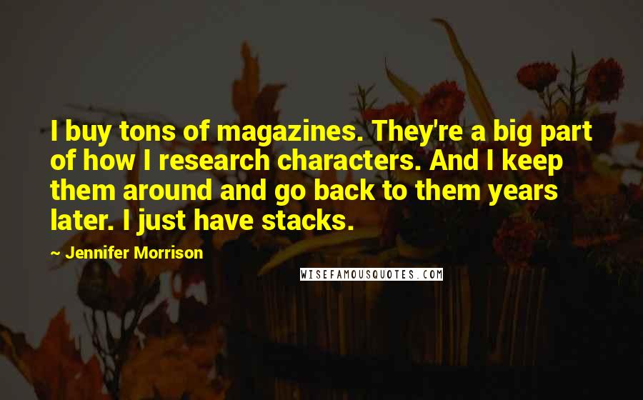 Jennifer Morrison Quotes: I buy tons of magazines. They're a big part of how I research characters. And I keep them around and go back to them years later. I just have stacks.