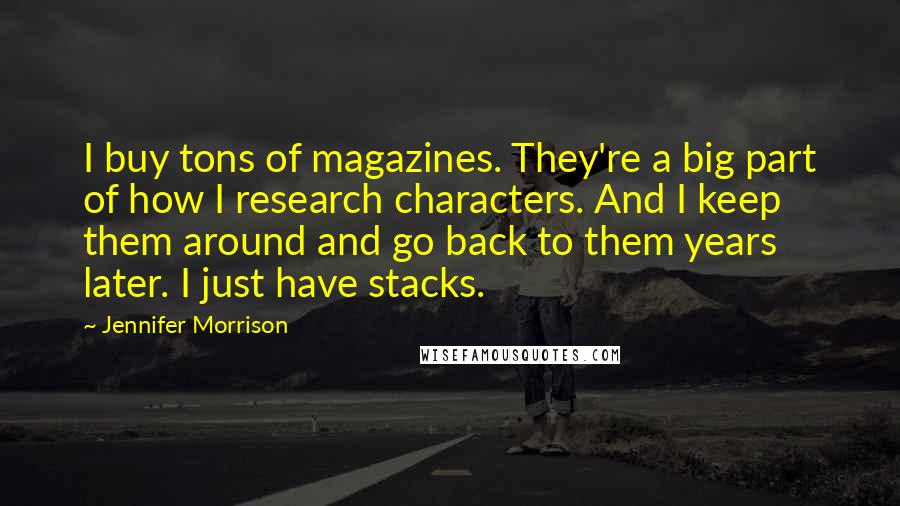 Jennifer Morrison Quotes: I buy tons of magazines. They're a big part of how I research characters. And I keep them around and go back to them years later. I just have stacks.