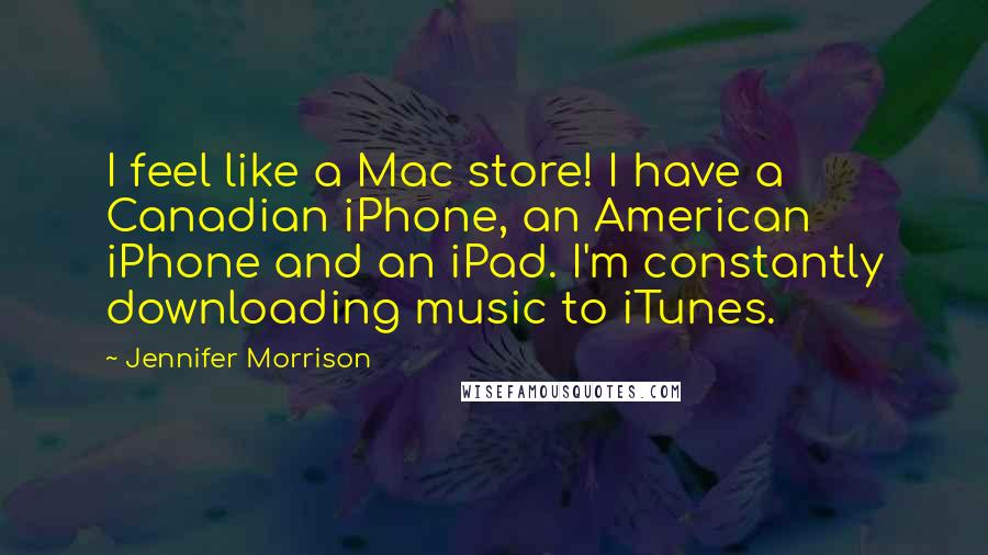 Jennifer Morrison Quotes: I feel like a Mac store! I have a Canadian iPhone, an American iPhone and an iPad. I'm constantly downloading music to iTunes.