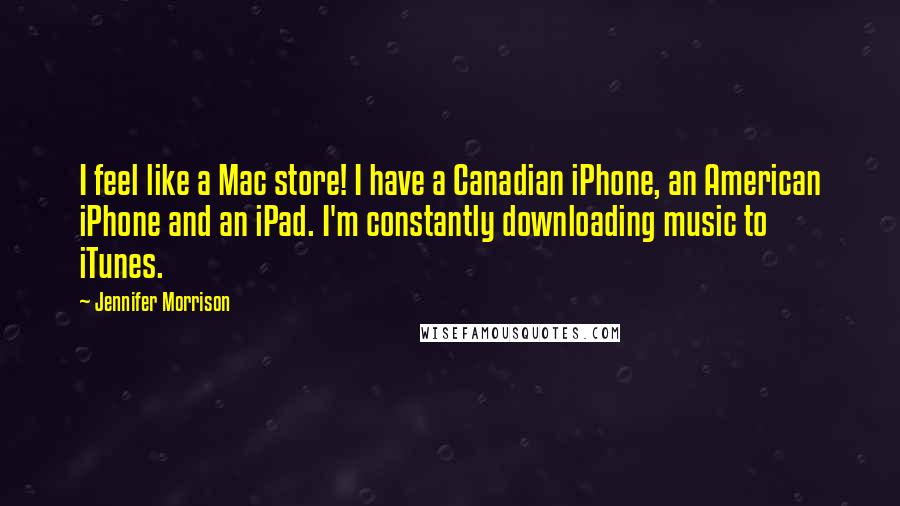 Jennifer Morrison Quotes: I feel like a Mac store! I have a Canadian iPhone, an American iPhone and an iPad. I'm constantly downloading music to iTunes.