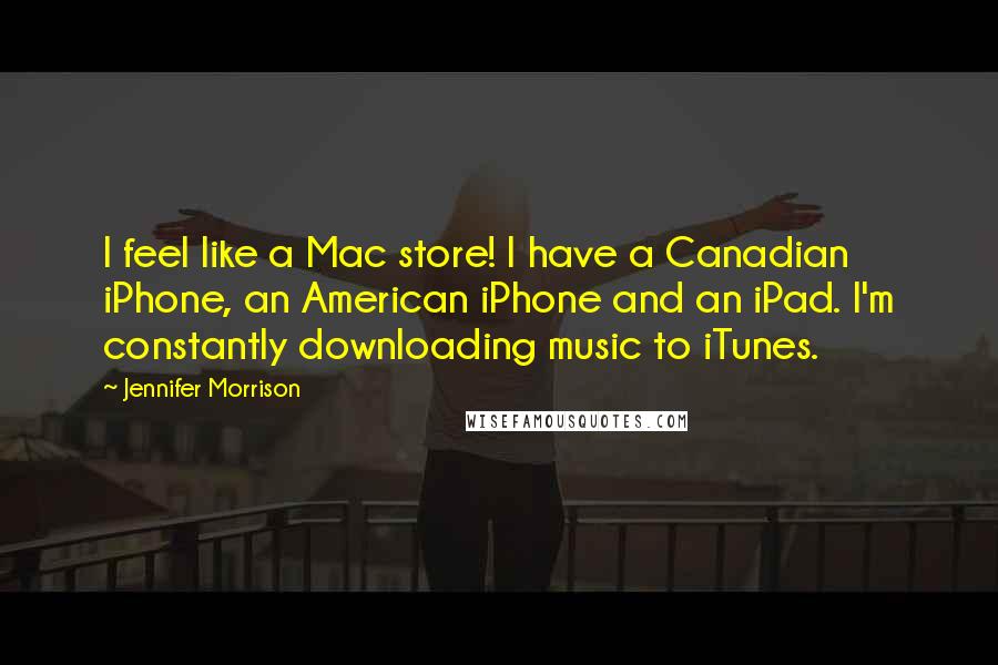 Jennifer Morrison Quotes: I feel like a Mac store! I have a Canadian iPhone, an American iPhone and an iPad. I'm constantly downloading music to iTunes.