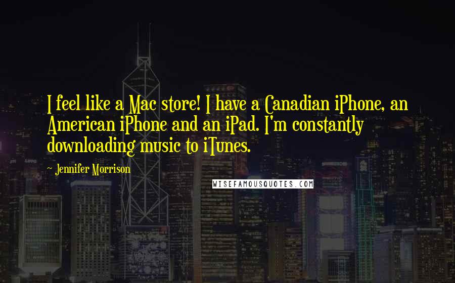 Jennifer Morrison Quotes: I feel like a Mac store! I have a Canadian iPhone, an American iPhone and an iPad. I'm constantly downloading music to iTunes.