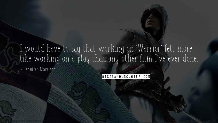 Jennifer Morrison Quotes: I would have to say that working on 'Warrior' felt more like working on a play than any other film I've ever done.