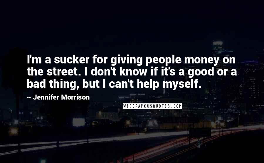 Jennifer Morrison Quotes: I'm a sucker for giving people money on the street. I don't know if it's a good or a bad thing, but I can't help myself.