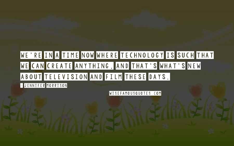 Jennifer Morrison Quotes: We're in a time now where technology is such that we can create anything, and that's what's new about television and film these days.