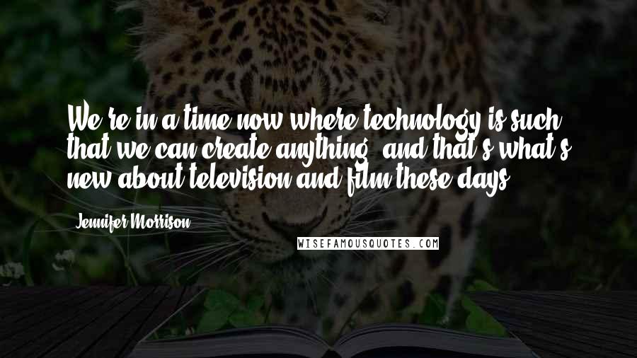 Jennifer Morrison Quotes: We're in a time now where technology is such that we can create anything, and that's what's new about television and film these days.