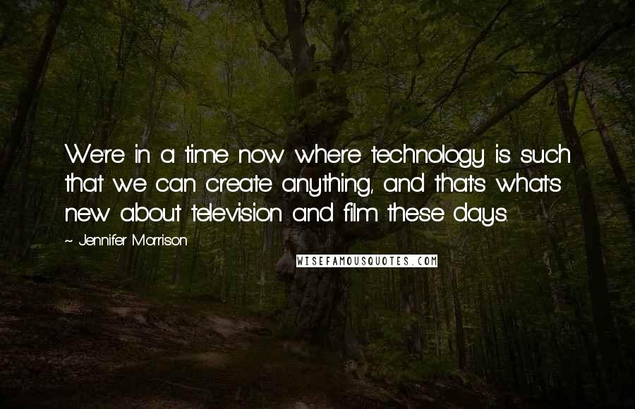 Jennifer Morrison Quotes: We're in a time now where technology is such that we can create anything, and that's what's new about television and film these days.