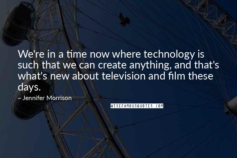 Jennifer Morrison Quotes: We're in a time now where technology is such that we can create anything, and that's what's new about television and film these days.