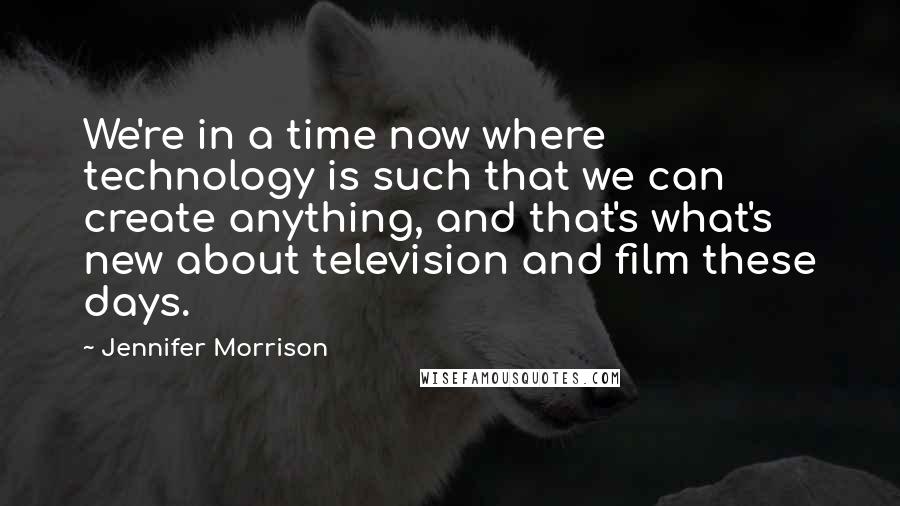 Jennifer Morrison Quotes: We're in a time now where technology is such that we can create anything, and that's what's new about television and film these days.