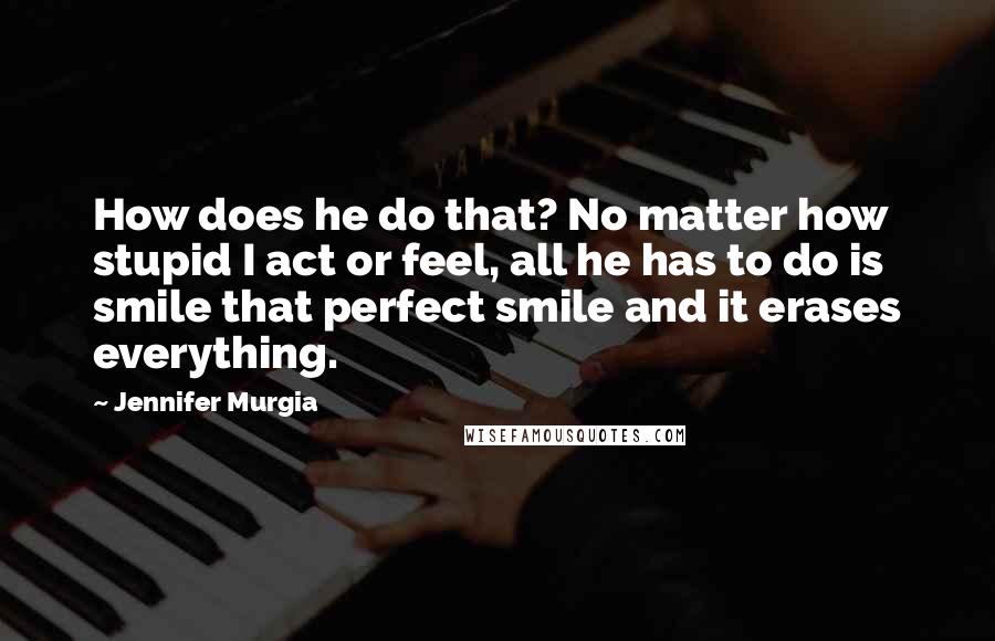 Jennifer Murgia Quotes: How does he do that? No matter how stupid I act or feel, all he has to do is smile that perfect smile and it erases everything.