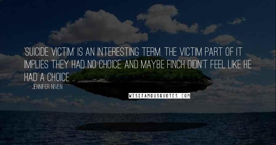 Jennifer Niven Quotes: 'suicide victim' is an interesting term. The victim part of it implies they had no choice. And maybe Finch didn't feel like he had a choice ...