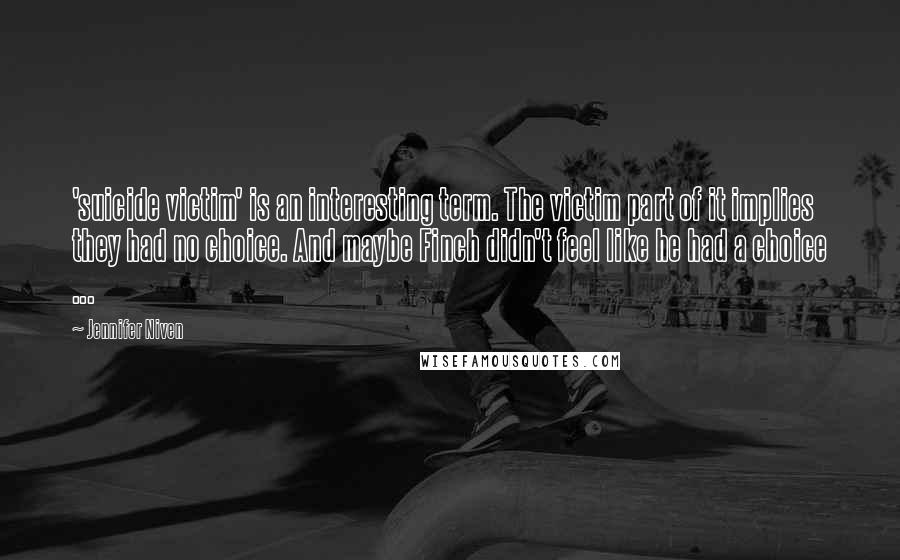 Jennifer Niven Quotes: 'suicide victim' is an interesting term. The victim part of it implies they had no choice. And maybe Finch didn't feel like he had a choice ...