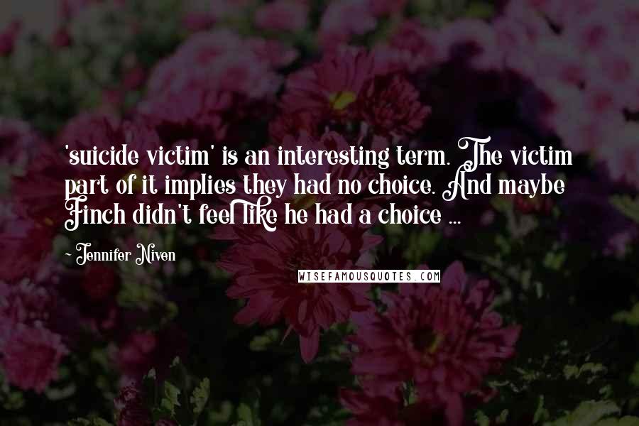 Jennifer Niven Quotes: 'suicide victim' is an interesting term. The victim part of it implies they had no choice. And maybe Finch didn't feel like he had a choice ...