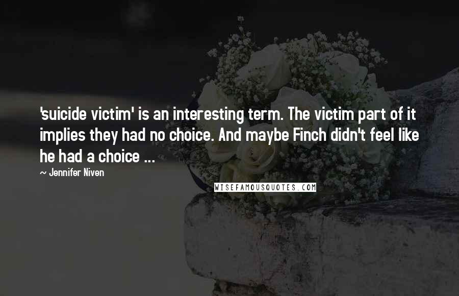 Jennifer Niven Quotes: 'suicide victim' is an interesting term. The victim part of it implies they had no choice. And maybe Finch didn't feel like he had a choice ...