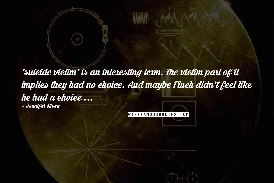 Jennifer Niven Quotes: 'suicide victim' is an interesting term. The victim part of it implies they had no choice. And maybe Finch didn't feel like he had a choice ...