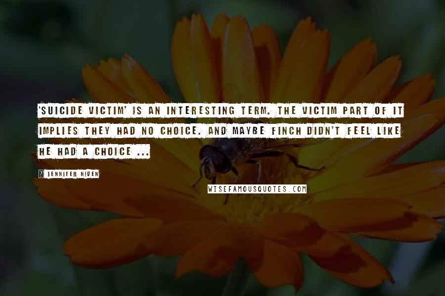 Jennifer Niven Quotes: 'suicide victim' is an interesting term. The victim part of it implies they had no choice. And maybe Finch didn't feel like he had a choice ...