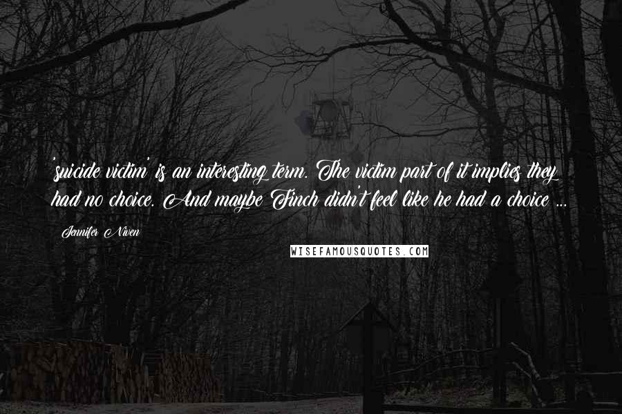 Jennifer Niven Quotes: 'suicide victim' is an interesting term. The victim part of it implies they had no choice. And maybe Finch didn't feel like he had a choice ...