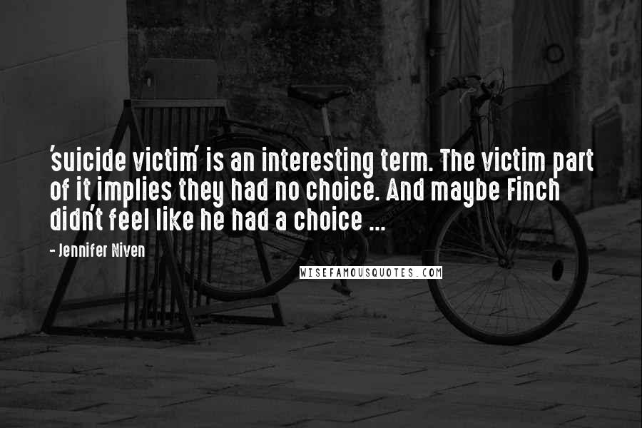 Jennifer Niven Quotes: 'suicide victim' is an interesting term. The victim part of it implies they had no choice. And maybe Finch didn't feel like he had a choice ...