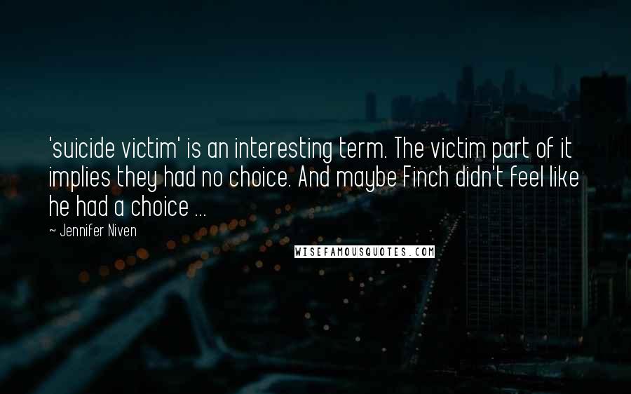 Jennifer Niven Quotes: 'suicide victim' is an interesting term. The victim part of it implies they had no choice. And maybe Finch didn't feel like he had a choice ...