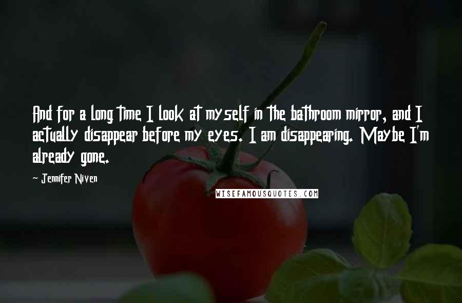 Jennifer Niven Quotes: And for a long time I look at myself in the bathroom mirror, and I actually disappear before my eyes. I am disappearing. Maybe I'm already gone.