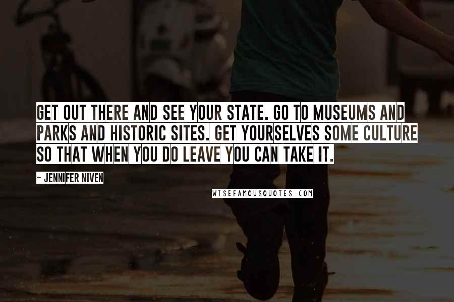 Jennifer Niven Quotes: Get out there and see your state. Go to museums and parks and historic sites. Get yourselves some culture so that when you do leave you can take it.