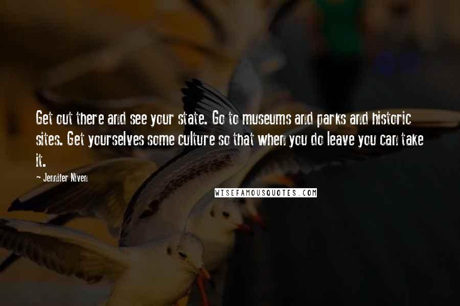 Jennifer Niven Quotes: Get out there and see your state. Go to museums and parks and historic sites. Get yourselves some culture so that when you do leave you can take it.