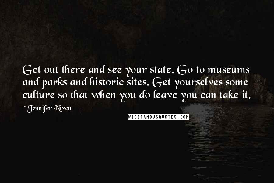 Jennifer Niven Quotes: Get out there and see your state. Go to museums and parks and historic sites. Get yourselves some culture so that when you do leave you can take it.