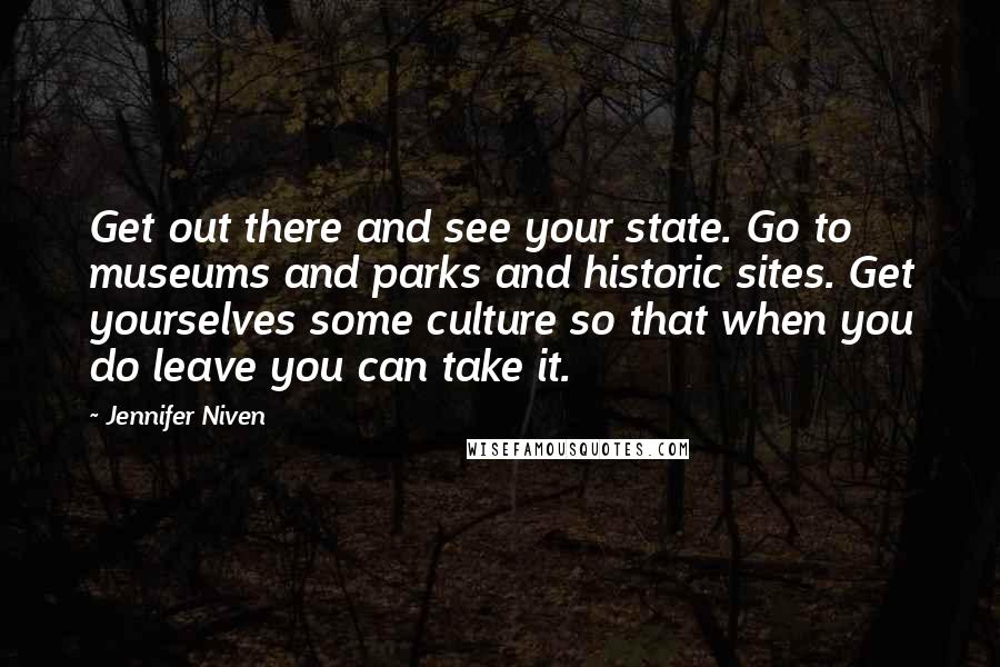 Jennifer Niven Quotes: Get out there and see your state. Go to museums and parks and historic sites. Get yourselves some culture so that when you do leave you can take it.