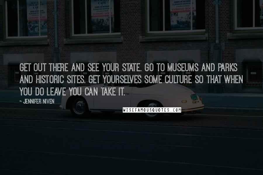 Jennifer Niven Quotes: Get out there and see your state. Go to museums and parks and historic sites. Get yourselves some culture so that when you do leave you can take it.