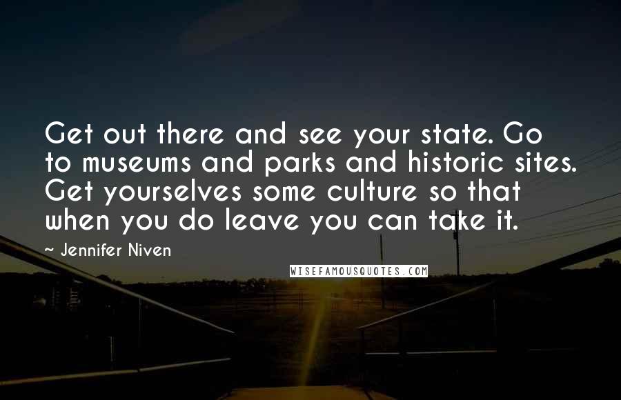 Jennifer Niven Quotes: Get out there and see your state. Go to museums and parks and historic sites. Get yourselves some culture so that when you do leave you can take it.