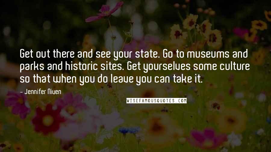 Jennifer Niven Quotes: Get out there and see your state. Go to museums and parks and historic sites. Get yourselves some culture so that when you do leave you can take it.