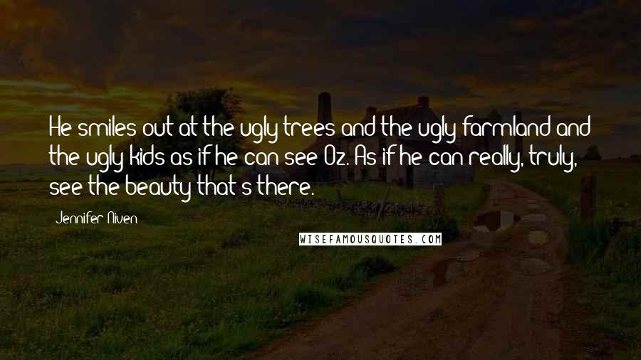 Jennifer Niven Quotes: He smiles out at the ugly trees and the ugly farmland and the ugly kids as if he can see Oz. As if he can really, truly, see the beauty that's there.