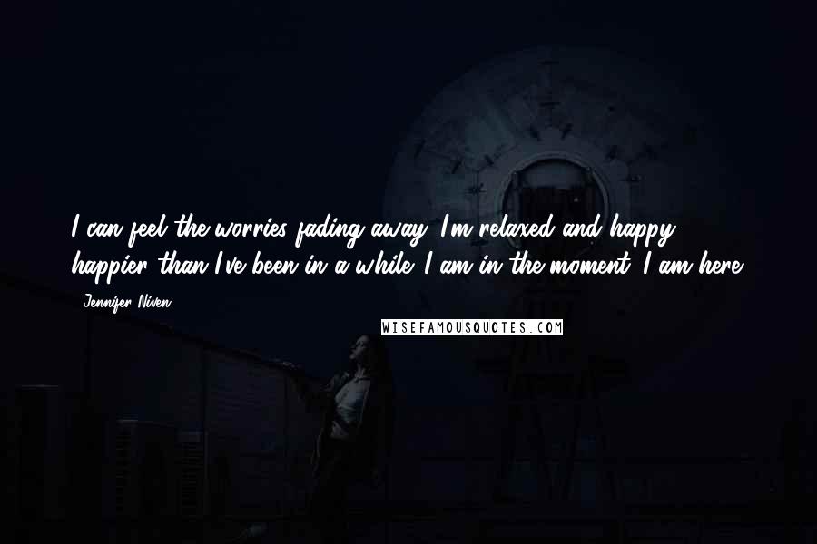 Jennifer Niven Quotes: I can feel the worries fading away. I'm relaxed and happy - happier than I've been in a while. I am in the moment. I am here.