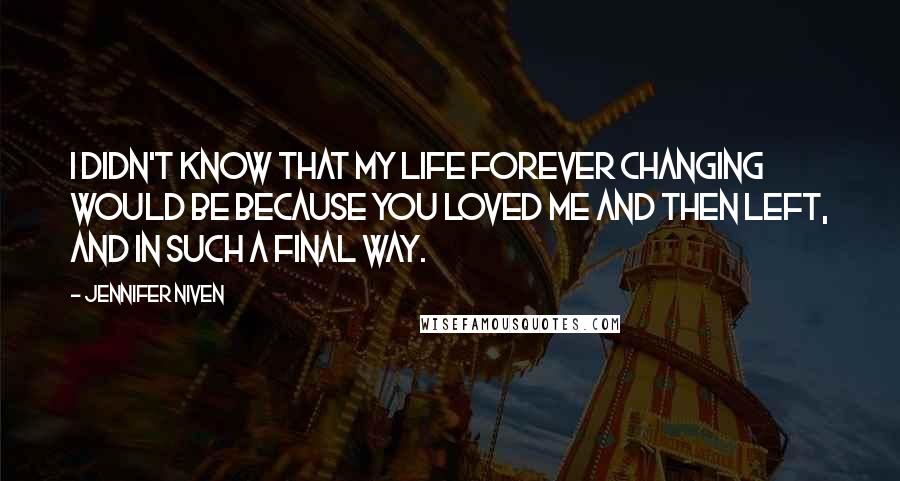 Jennifer Niven Quotes: I didn't know that my life forever changing would be because you loved me and then left, and in such a final way.