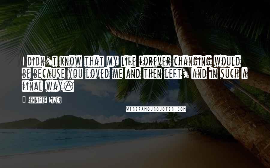 Jennifer Niven Quotes: I didn't know that my life forever changing would be because you loved me and then left, and in such a final way.