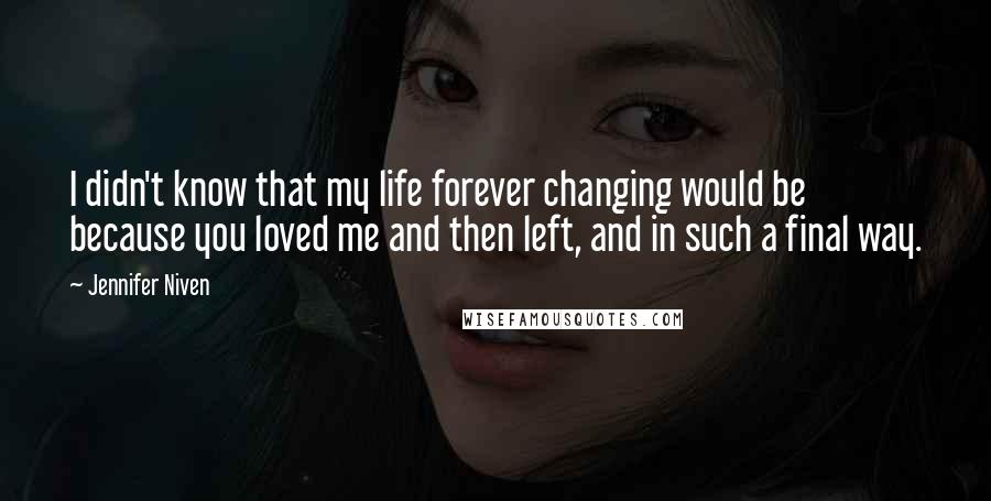 Jennifer Niven Quotes: I didn't know that my life forever changing would be because you loved me and then left, and in such a final way.