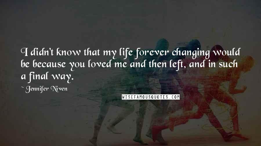 Jennifer Niven Quotes: I didn't know that my life forever changing would be because you loved me and then left, and in such a final way.