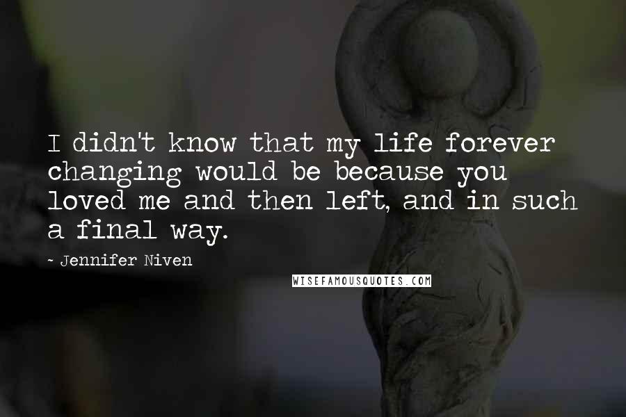 Jennifer Niven Quotes: I didn't know that my life forever changing would be because you loved me and then left, and in such a final way.