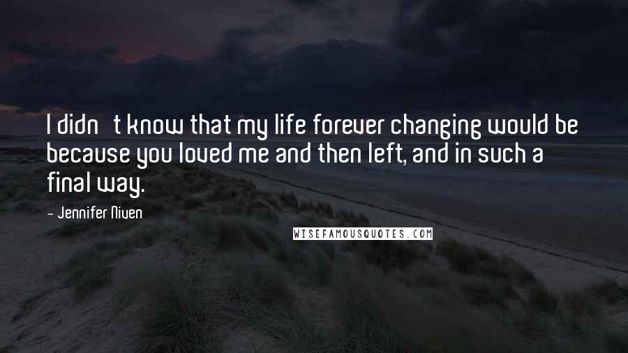 Jennifer Niven Quotes: I didn't know that my life forever changing would be because you loved me and then left, and in such a final way.